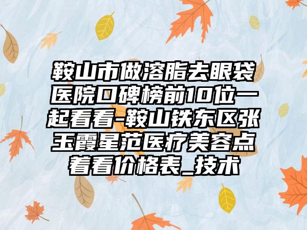 鞍山市做溶脂去眼袋医院口碑榜前10位一起看看-鞍山铁东区张玉霞星范医疗美容点着看价格表_技术