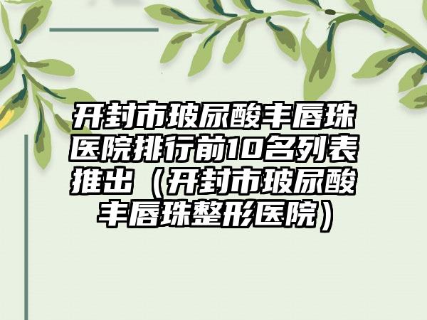 开封市玻尿酸丰唇珠医院排行前10名列表推出（开封市玻尿酸丰唇珠整形医院）