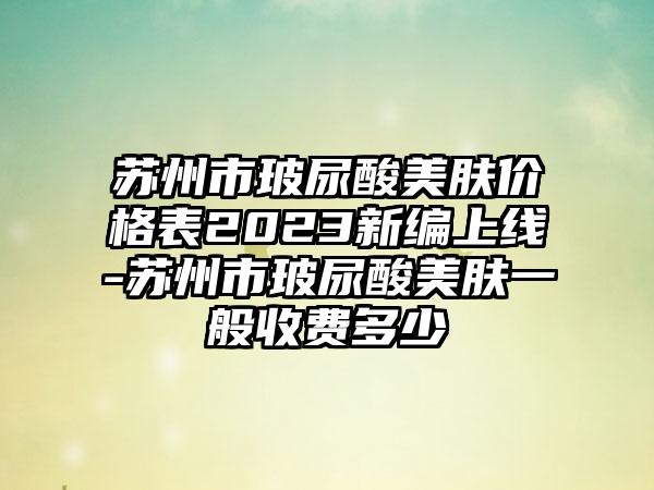 苏州市玻尿酸美肤价格表2023新编上线-苏州市玻尿酸美肤一般收费多少