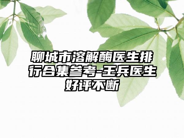 聊城市溶解酶医生排行合集参考-王兵医生好评不断