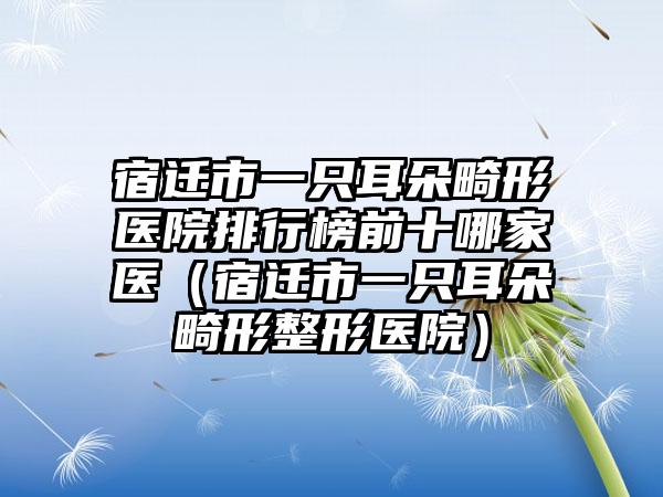 宿迁市一只耳朵畸形医院排行榜前十哪家医（宿迁市一只耳朵畸形整形医院）