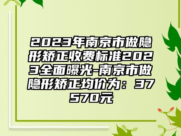 2023年南京市做隐形矫正收费标准2023全面曝光-南京市做隐形矫正均价为：37570元