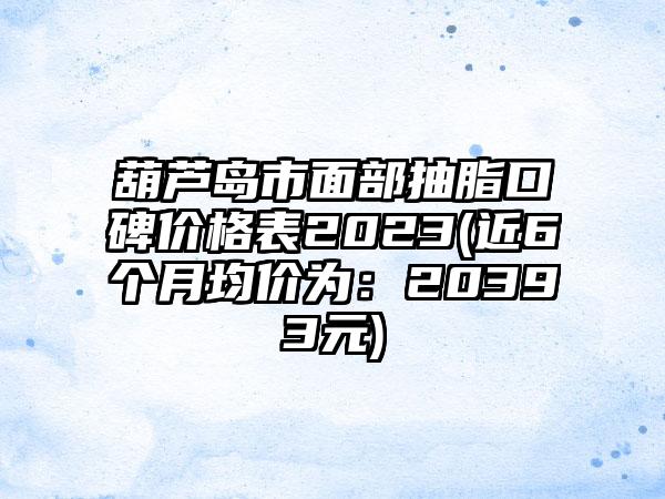 葫芦岛市面部抽脂口碑价格表2023(近6个月均价为：20393元)