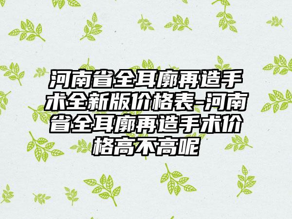 河南省全耳廓再造手术全新版价格表-河南省全耳廓再造手术价格高不高呢