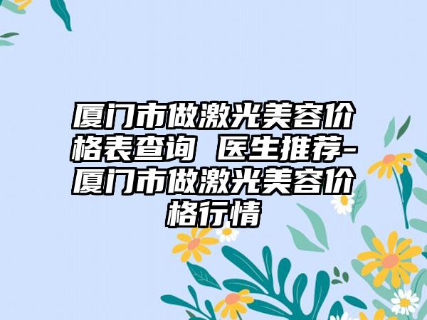 厦门市做激光美容价格表查询 医生推荐-厦门市做激光美容价格行情