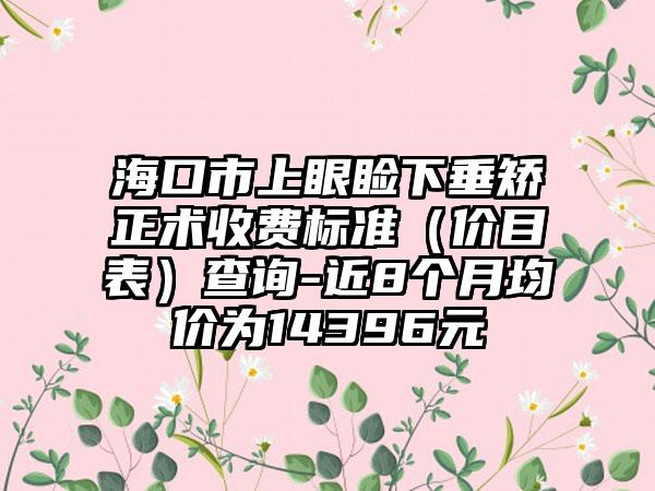 海口市上眼睑下垂矫正术收费标准（价目表）查询-近8个月均价为14396元