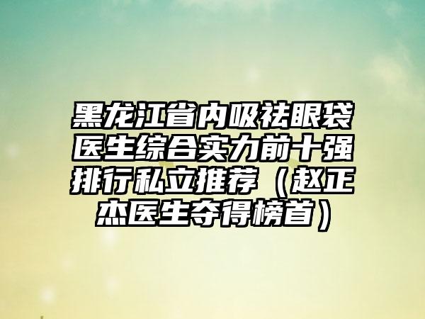 黑龙江省内吸祛眼袋医生综合实力前十强排行私立推荐（赵正杰医生夺得榜首）