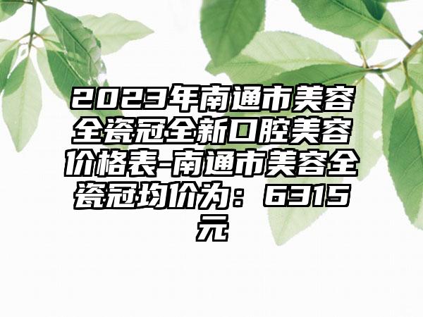 2023年南通市美容全瓷冠全新口腔美容价格表-南通市美容全瓷冠均价为：6315元