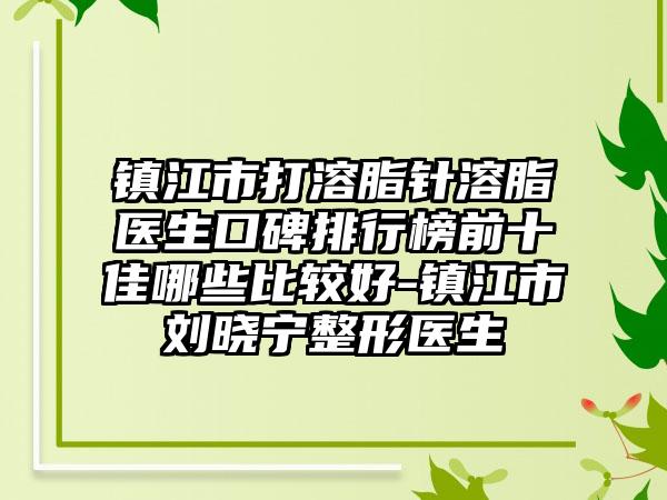 镇江市打溶脂针溶脂医生口碑排行榜前十佳哪些比较好-镇江市刘晓宁整形医生