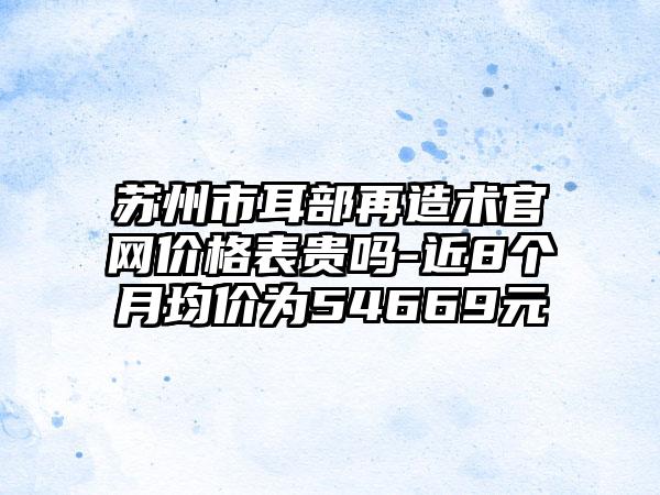 苏州市耳部再造术官网价格表贵吗-近8个月均价为54669元