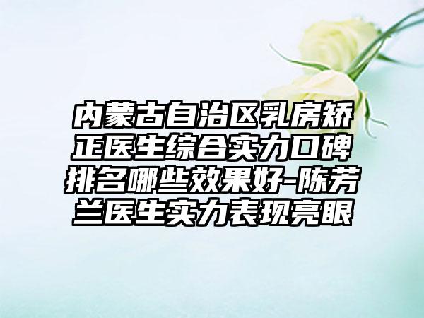 内蒙古自治区乳房矫正医生综合实力口碑排名哪些效果好-陈芳兰医生实力表现亮眼