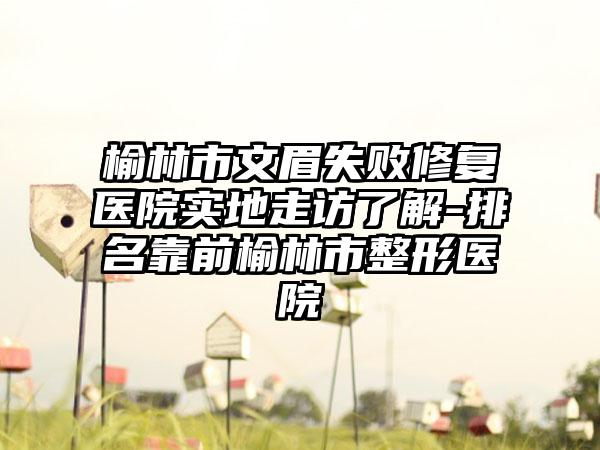 榆林市文眉失败修复医院实地走访了解-排名靠前榆林市整形医院