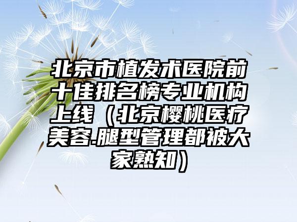 北京市植发术医院前十佳排名榜专业机构上线（北京樱桃医疗美容.腿型管理都被大家熟知）