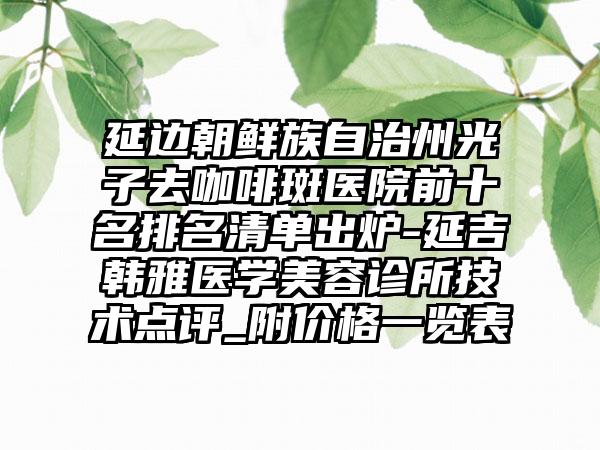 延边朝鲜族自治州光子去咖啡斑医院前十名排名清单出炉-延吉韩雅医学美容诊所技术点评_附价格一览表