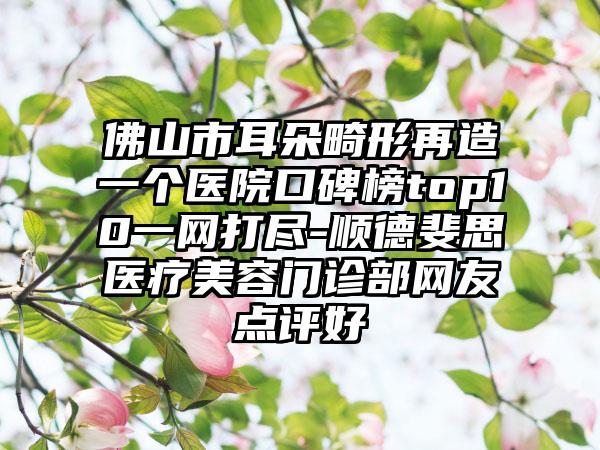 佛山市耳朵畸形再造一个医院口碑榜top10一网打尽-顺德斐思医疗美容门诊部网友点评好