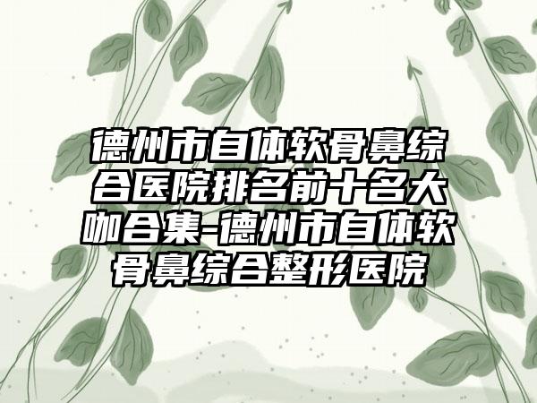 德州市自体软骨鼻综合医院排名前十名大咖合集-德州市自体软骨鼻综合整形医院