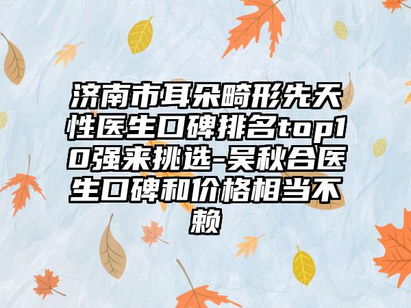 济南市耳朵畸形先天性医生口碑排名top10强来挑选-吴秋合医生口碑和价格相当不赖