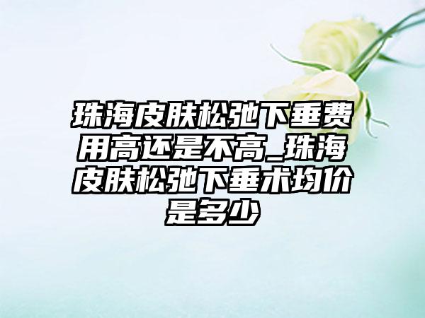 珠海皮肤松弛下垂费用高还是不高_珠海皮肤松弛下垂术均价是多少