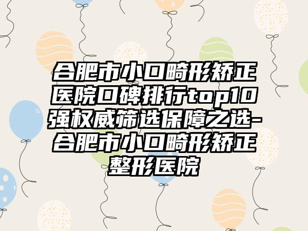 合肥市小口畸形矫正医院口碑排行top10强权威筛选保障之选-合肥市小口畸形矫正整形医院