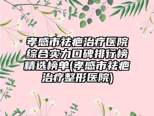 孝感市祛疤治疗医院综合实力口碑排行榜精选榜单(孝感市祛疤治疗整形医院)