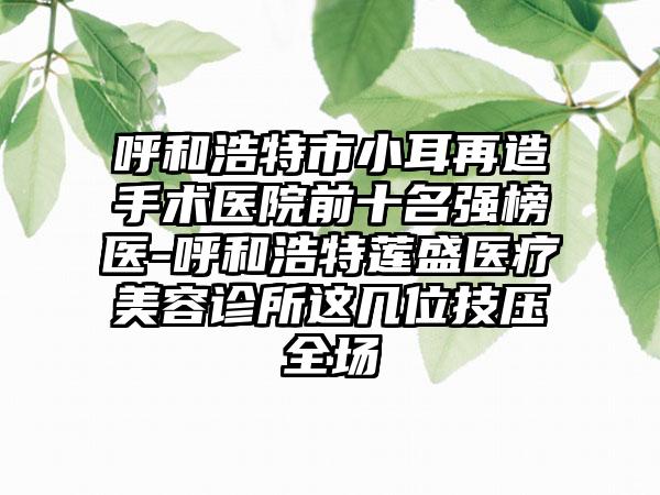 呼和浩特市小耳再造手术医院前十名强榜医-呼和浩特莲盛医疗美容诊所这几位技压全场