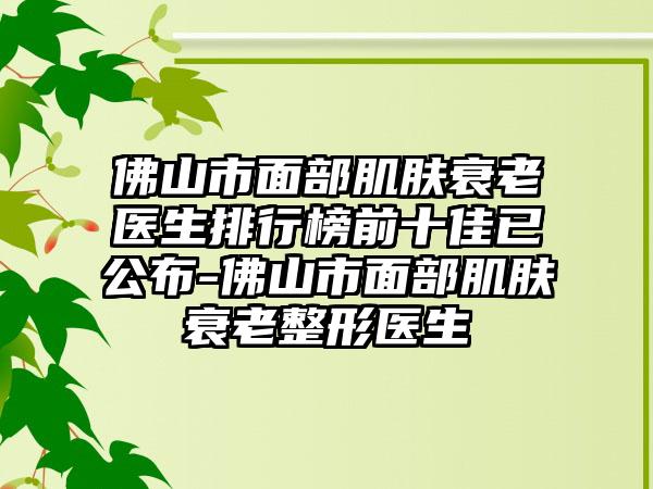 佛山市面部肌肤衰老医生排行榜前十佳已公布-佛山市面部肌肤衰老整形医生