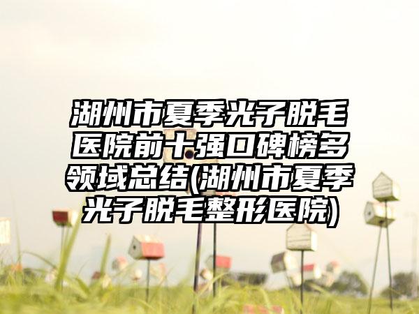 湖州市夏季光子脱毛医院前十强口碑榜多领域总结(湖州市夏季光子脱毛整形医院)