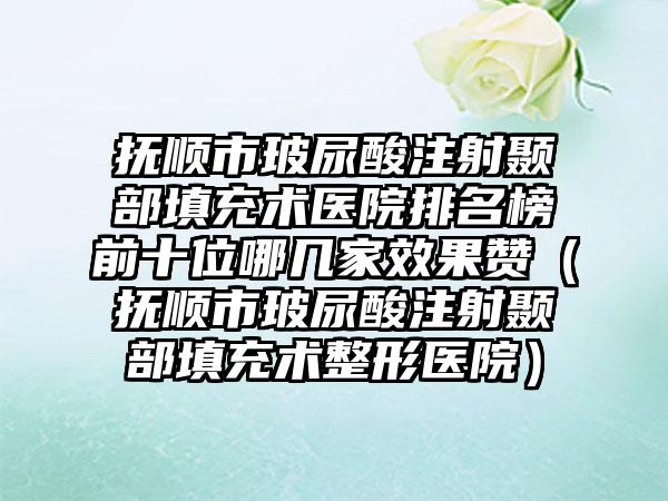 抚顺市玻尿酸注射颞部填充术医院排名榜前十位哪几家效果赞（抚顺市玻尿酸注射颞部填充术整形医院）