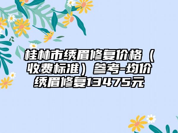 桂林市绣眉修复价格（收费标准）参考-均价绣眉修复13475元