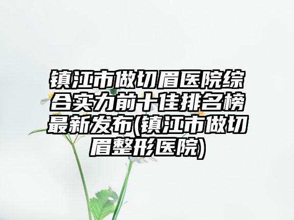 镇江市做切眉医院综合实力前十佳排名榜最新发布(镇江市做切眉整形医院)