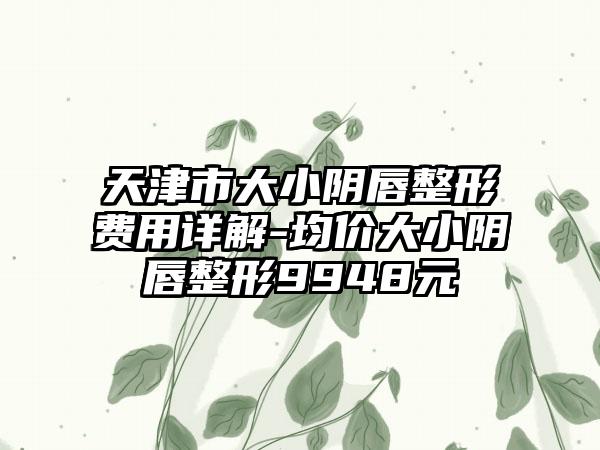 天津市大小阴唇整形费用详解-均价大小阴唇整形9948元