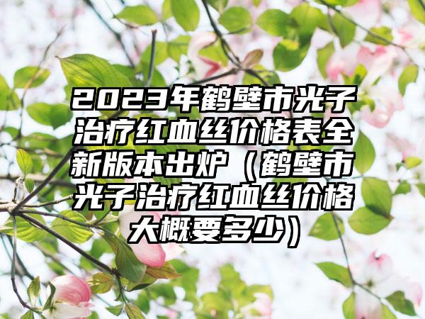 2023年鹤壁市光子治疗红血丝价格表全新版本出炉（鹤壁市光子治疗红血丝价格大概要多少）