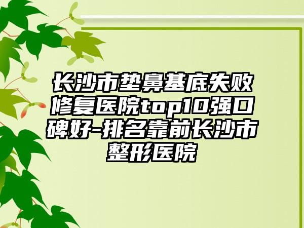 长沙市垫鼻基底失败修复医院top10强口碑好-排名靠前长沙市整形医院