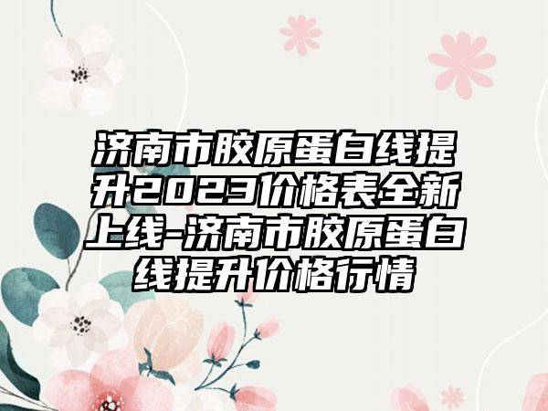 济南市胶原蛋白线提升2023价格表全新上线-济南市胶原蛋白线提升价格行情