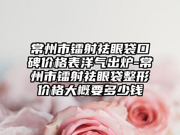 常州市镭射祛眼袋口碑价格表洋气出炉-常州市镭射祛眼袋整形价格大概要多少钱