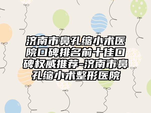 济南市鼻孔缩小术医院口碑排名前十佳口碑权威推荐-济南市鼻孔缩小术整形医院