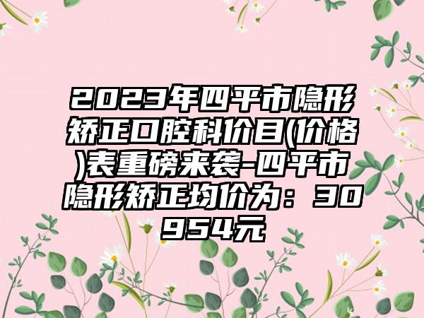 2023年四平市隐形矫正口腔科价目(价格)表重磅来袭-四平市隐形矫正均价为：30954元