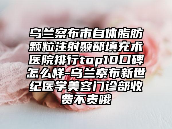 乌兰察布市自体脂肪颗粒注射颞部填充术医院排行top10口碑怎么样-乌兰察布新世纪医学美容门诊部收费不贵哦