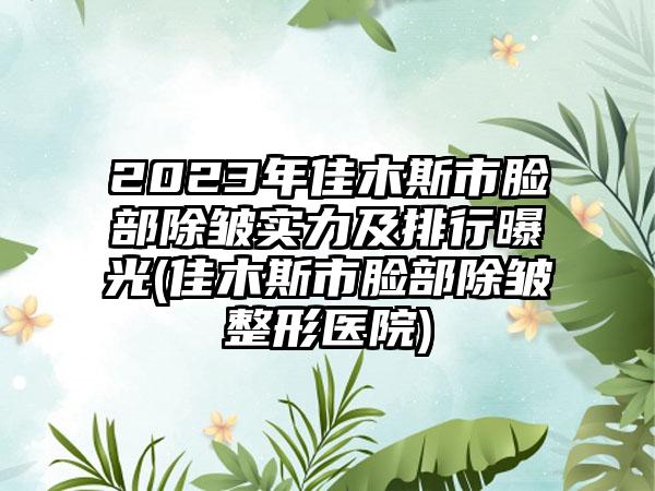 2023年佳木斯市脸部除皱实力及排行曝光(佳木斯市脸部除皱整形医院)