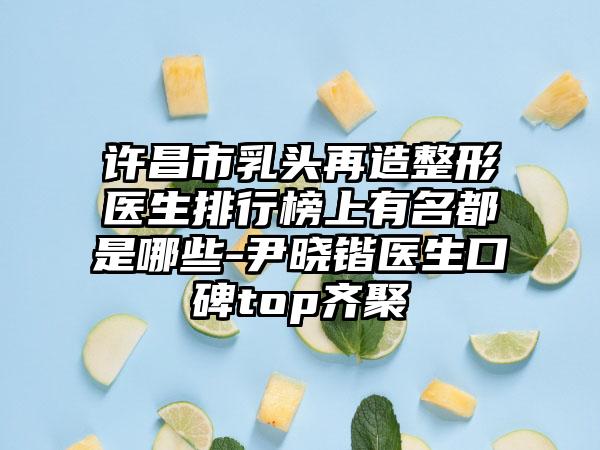 许昌市乳头再造整形医生排行榜上有名都是哪些-尹晓锴医生口碑top齐聚