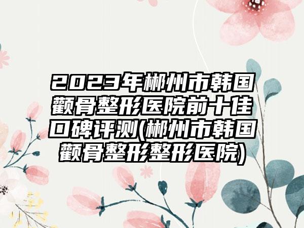 2023年郴州市韩国颧骨整形医院前十佳口碑评测(郴州市韩国颧骨整形整形医院)