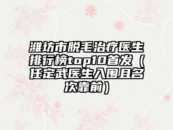 潍坊市脱毛治疗医生排行榜top10首发（任定武医生入围且名次靠前）