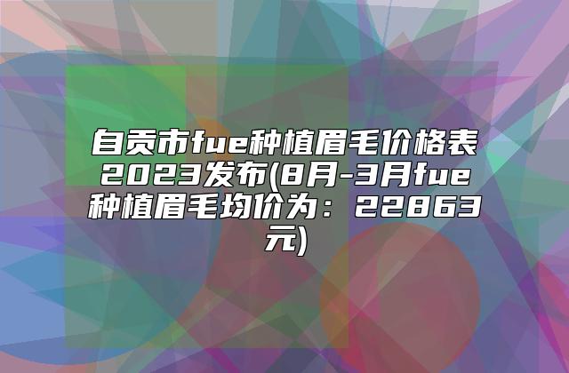 自贡市fue种植眉毛价格表2023发布(8月-3月fue种植眉毛均价为：22863元)