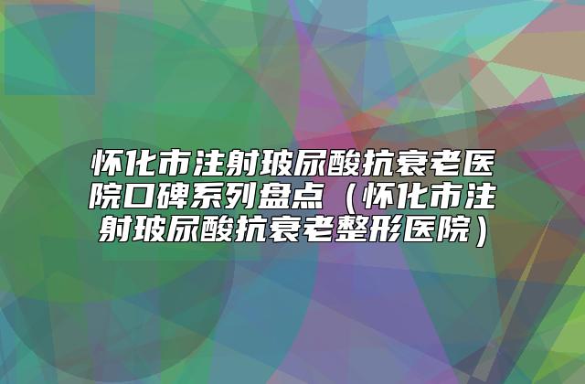 怀化市注射玻尿酸抗衰老医院口碑系列盘点（怀化市注射玻尿酸抗衰老整形医院）