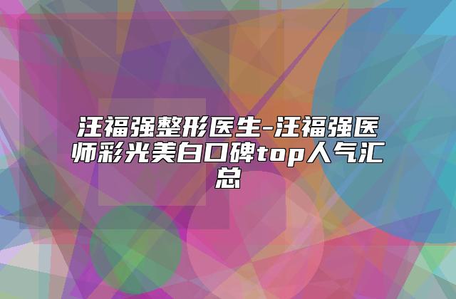 汪福强整形医生-汪福强医师彩光美白口碑top人气汇总