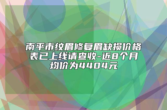 南平市纹眉修复眉缺损价格表已上线请查收-近8个月均价为4404元