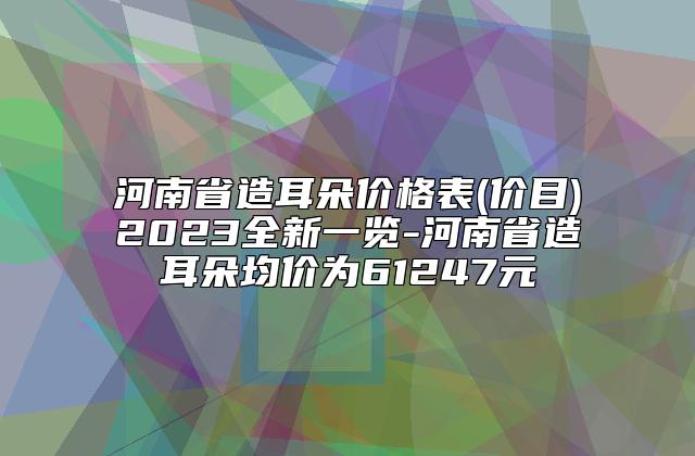 河南省造耳朵价格表(价目)2023全新一览-河南省造耳朵均价为61247元