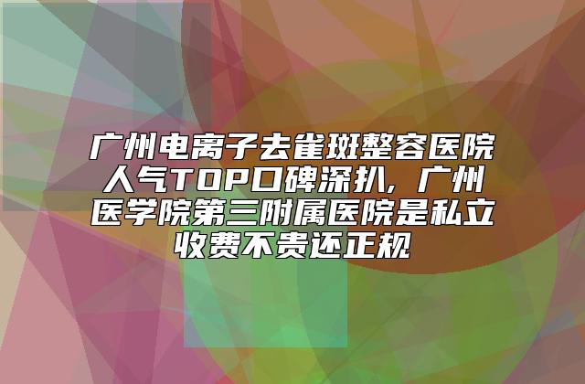 广州电离子去雀斑整容医院人气TOP口碑深扒, 广州医学院第三附属医院是私立收费不贵还正规