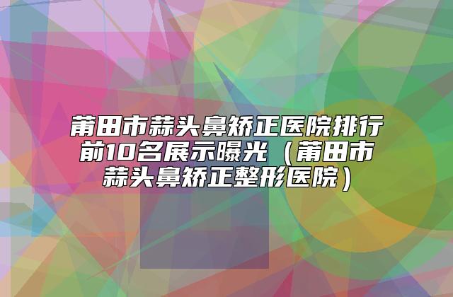 莆田市蒜头鼻矫正医院排行前10名展示曝光（莆田市蒜头鼻矫正整形医院）