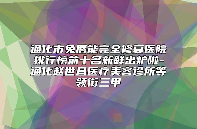 通化市兔唇能完全修复医院排行榜前十名新鲜出炉啦-通化赵世昌医疗美容诊所等领衔三甲